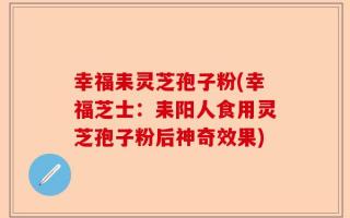幸福耒灵芝孢子粉(幸福芝士：耒阳人食用灵芝孢子粉后神奇效果)