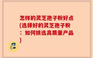 怎样的灵芝孢子粉好点(选择好的灵芝孢子粉：如何挑选高质量产品)