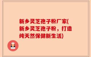 新乡灵芝孢子粉厂家(新乡灵芝孢子粉，打造纯天然保健新生活)
