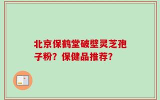 北京保鹤堂破壁灵芝孢子粉？保健品推荐？