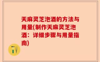 天麻灵芝泡酒的方法与用量(制作天麻灵芝泡酒：详细步骤与用量指南)