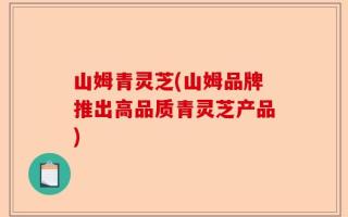 山姆青灵芝(山姆品牌推出高品质青灵芝产品)