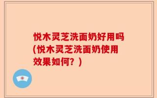 悦木灵芝洗面奶好用吗(悦木灵芝洗面奶使用效果如何？)