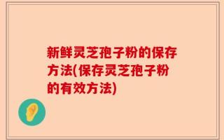新鲜灵芝孢子粉的保存方法(保存灵芝孢子粉的有效方法)