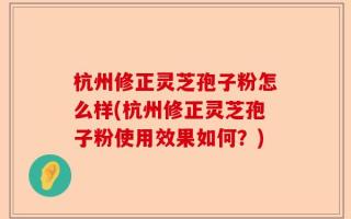 杭州修正灵芝孢子粉怎么样(杭州修正灵芝孢子粉使用效果如何？)