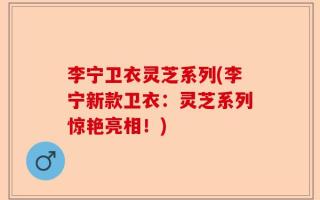 李宁卫衣灵芝系列(李宁新款卫衣：灵芝系列惊艳亮相！)