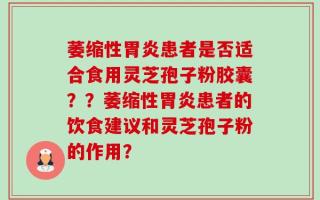 萎缩性胃炎患者是否适合食用灵芝孢子粉胶囊？？萎缩性胃炎患者的饮食建议和灵芝孢子粉的作用？