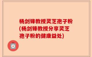 杨剑锋教授灵芝孢子粉(杨剑锋教授分享灵芝孢子粉的健康益处)