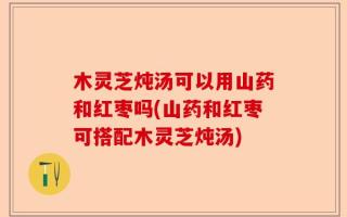 木灵芝炖汤可以用山药和红枣吗(山药和红枣可搭配木灵芝炖汤)