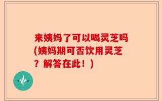 来姨妈了可以喝灵芝吗(姨妈期可否饮用灵芝？解答在此！)