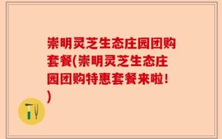 崇明灵芝生态庄园团购套餐(崇明灵芝生态庄园团购特惠套餐来啦！)