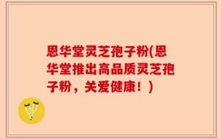 恩华堂灵芝孢子粉(恩华堂推出高品质灵芝孢子粉，关爱健康！)