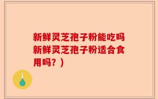 新鲜灵芝孢子粉能吃吗新鲜灵芝孢子粉适合食用吗？)