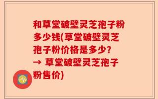 和草堂破壁灵芝孢子粉多少钱(草堂破壁灵芝孢子粉价格是多少？ → 草堂破壁灵芝孢子粉售价)