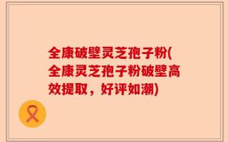 全康破壁灵芝孢子粉(全康灵芝孢子粉破壁高效提取，好评如潮)