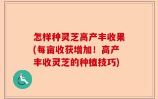 怎样种灵芝高产丰收果(每亩收获增加！高产丰收灵芝的种植技巧)