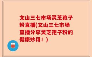 文山三七市场灵芝孢子粉直播(文山三七市场直播分享灵芝孢子粉的健康妙用！)