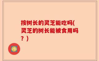 按树长的灵芝能吃吗(灵芝的树长能被食用吗？)