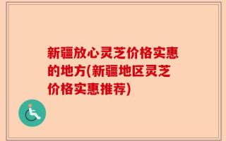 新疆放心灵芝价格实惠的地方(新疆地区灵芝价格实惠推荐)