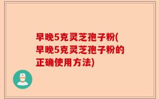 早晚5克灵芝孢子粉(早晚5克灵芝孢子粉的正确使用方法)