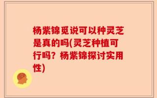 杨紫锦觅说可以种灵芝是真的吗(灵芝种植可行吗？杨紫锦探讨实用性)