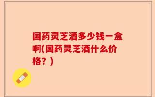 国药灵芝酒多少钱一盒啊(国药灵芝酒什么价格？)