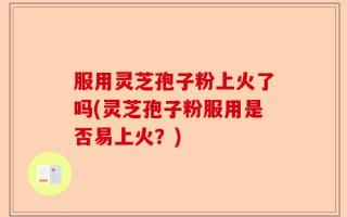 服用灵芝孢子粉上火了吗(灵芝孢子粉服用是否易上火？)