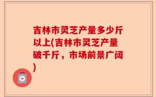 吉林市灵芝产量多少斤以上(吉林市灵芝产量破千斤，市场前景广阔)
