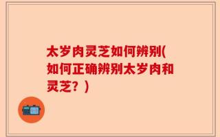 太岁肉灵芝如何辨别(如何正确辨别太岁肉和灵芝？)