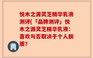 悦木之源灵芝精华乳液测评(「品牌测评」悦木之源灵芝精华乳液：喜欢与否取决于个人肤质？