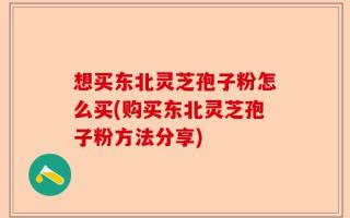 想买东北灵芝孢子粉怎么买(购买东北灵芝孢子粉方法分享)
