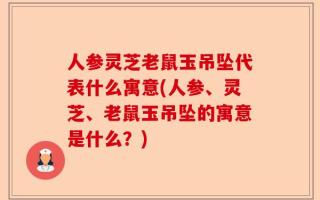 人参灵芝老鼠玉吊坠代表什么寓意(人参、灵芝、老鼠玉吊坠的寓意是什么？)