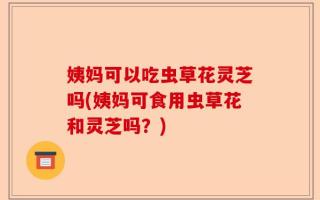 姨妈可以吃虫草花灵芝吗(姨妈可食用虫草花和灵芝吗？)