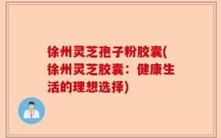 徐州灵芝孢子粉胶囊(徐州灵芝胶囊：健康生活的理想选择)
