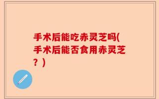 手术后能吃赤灵芝吗(手术后能否食用赤灵芝？)