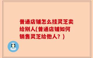 普通店铺怎么挂灵芝卖给别人(普通店铺如何销售灵芝给他人？)