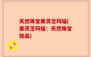 天然珠宝黑灵芝玛瑙(黑灵芝玛瑙：天然珠宝佳品)