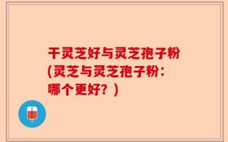 干灵芝好与灵芝孢子粉(灵芝与灵芝孢子粉：哪个更好？)