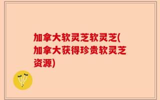 加拿大软灵芝软灵芝(加拿大获得珍贵软灵芝资源)