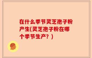 在什么季节灵芝孢子粉产生(灵芝孢子粉在哪个季节生产？)