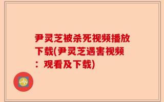尹灵芝被杀死视频播放下载(尹灵芝遇害视频：观看及下载)