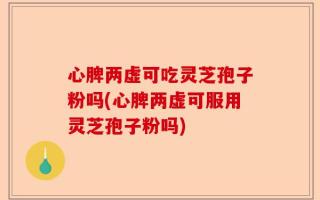 心脾两虚可吃灵芝孢子粉吗(心脾两虚可服用灵芝孢子粉吗)