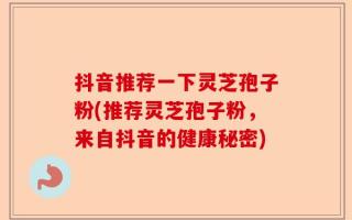 抖音推荐一下灵芝孢子粉(推荐灵芝孢子粉，来自抖音的健康秘密)