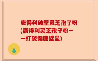 康得利破壁灵芝孢子粉(康得利灵芝孢子粉——打破健康壁垒)