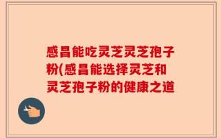 感昌能吃灵芝灵芝孢子粉(感昌能选择灵芝和灵芝孢子粉的健康之道
