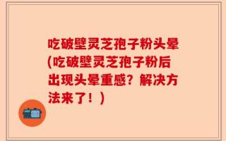 吃破壁灵芝孢子粉头晕(吃破壁灵芝孢子粉后出现头晕重感？解决方法来了！)