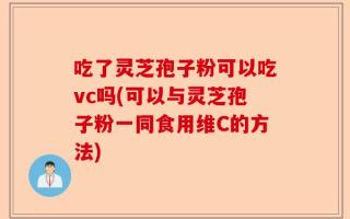 吃了灵芝孢子粉可以吃vc吗(可以与灵芝孢子粉一同食用维C的方法)