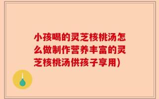 小孩喝的灵芝核桃汤怎么做制作营养丰富的灵芝核桃汤供孩子享用)