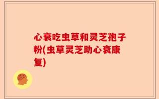 心衰吃虫草和灵芝孢子粉(虫草灵芝助心衰康复)