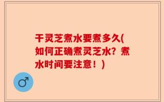 干灵芝煮水要煮多久(如何正确煮灵芝水？煮水时间要注意！)